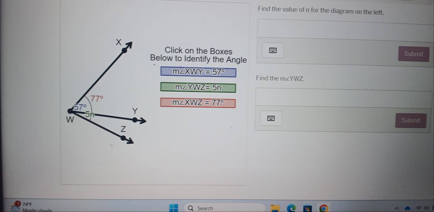 Find the value of n for the diagram on the left.
Click on the Boxes Submit
Below to Identify the Angle
m∠ XWY=57°
Find the m∠ YWZ.
m∠ YWZ=5n
m∠ XWZ=77°
Submit
74°
Mostlv claud Search