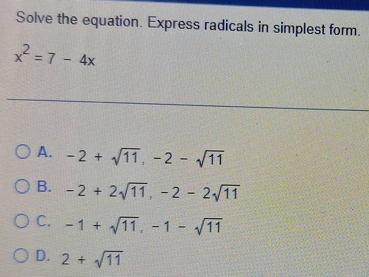 Solve the equation. Express radicals in simplest form.
x^2=7-4x
A. -2+sqrt(11), -2-sqrt(11)
B. -2+2sqrt(11), -2-2sqrt(11)
C. -1+sqrt(11), -1-sqrt(11)
D. 2+sqrt(11)