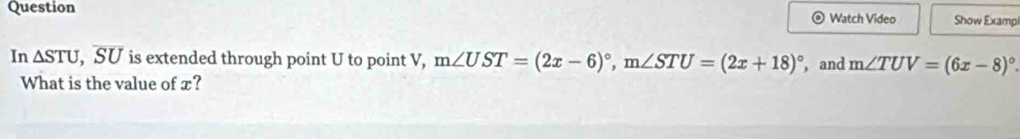 Question Watch Video Show Exampl 
In △ STU, overline SU is extended through point U to point V, m∠ UST=(2x-6)^circ , m∠ STU=(2x+18)^circ  , and m∠ TUV=(6x-8)^circ . 
What is the value of x?