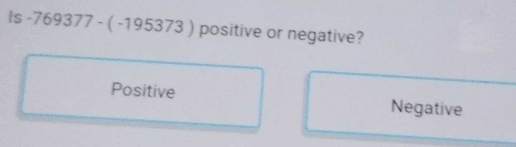 is-769377-(-195373) positive or negative?
Positive
Negative