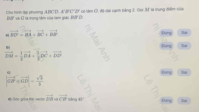 Cho hình lập phương ABCD. A'B'C'D' có tâi nC 0, độ dài cạnh bằng 2. Gọi M là trung điểm của
BB' và G là trọng tâm của tam giác BB'D.
a) vector BD'=vector BA+vector BC+vector BB'.
Đúng Sai
b)
Đúng Sai
vector DM= 1/2 vector DA+ 1/2 vector DC+vector DD'. 
c Sai
Đúng
|vector GB'+vector GD|= sqrt(3)/3 . 
d) Góc giữa hai vecto vector DB và vector CB' b àng 45° Đúng Sai