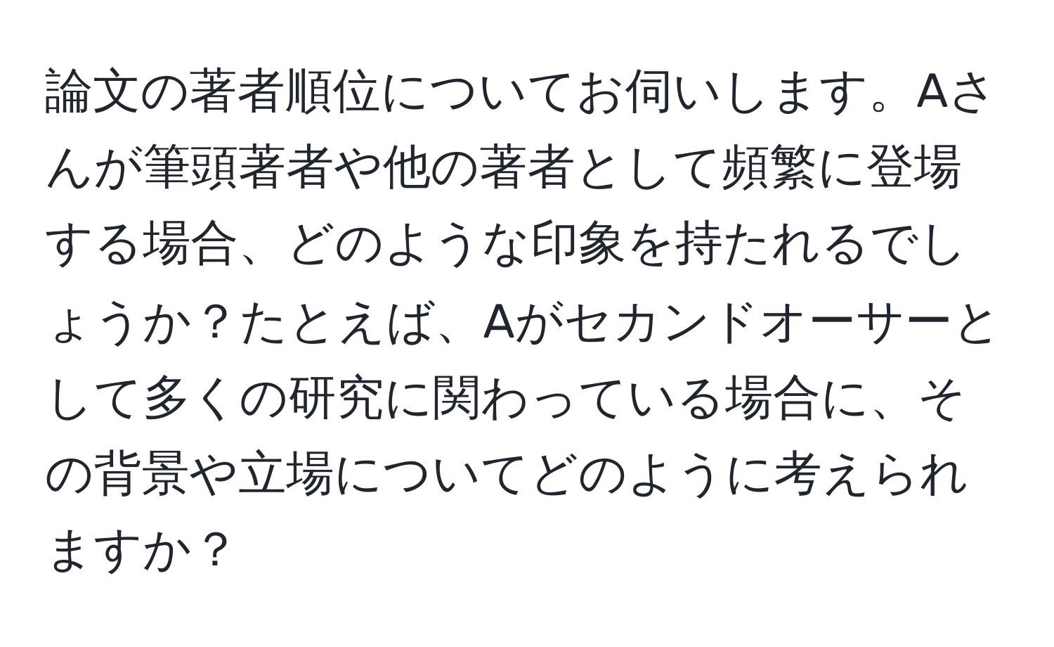 論文の著者順位についてお伺いします。Aさんが筆頭著者や他の著者として頻繁に登場する場合、どのような印象を持たれるでしょうか？たとえば、Aがセカンドオーサーとして多くの研究に関わっている場合に、その背景や立場についてどのように考えられますか？