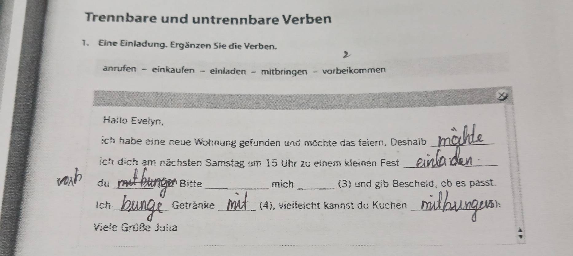 Trennbare und untrennbare Verben 
1. Eine Einladung. Ergänzen Sie die Verben. 
anrufen - einkaufen - einladen - mitbringen - vorbeikommen 
Hallo Evelyn, 
ich habe eine neue Wohnung gefunden und möchte das feiern. Deshalb_ 
ich dich am nächsten Samstag um 15 Uhr zu einem kleinen Fest_ 
VO du _ρBitte _mich _(3) und gib Bescheid, ob es passt. 
tch _Getränke _(4), vielleicht kannst du Kuchen _5h 
Viele Grüße Julia