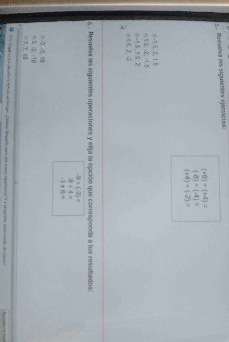 Resuelva los siguientes ejercicios:
(+6)+(+4)=
(-8)/ (-4)=
(+4)/ (-2)=
-1.5, 2, 1.5
1.5, -2, -1.5
७ -1.5, 1.5, 2
© 1.5, 2, -2
6, Resuelva las siguientes operaciones y elija la opción que corresponda a los resultados:
-9+(-3)=
-8/ 4=
-3* 6=
−3, −3, 18
3, -2, −18
3, 2, 18
Fesce que se has sociado lntor en un tiempo. Guiero tempiaño para una nuera expenencial Y a propósito, tiervenido de nuevol Restablecer Fire