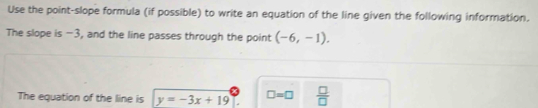 Use the point-slope formula (if possible) to write an equation of the line given the following information. 
The slope is -3, and the line passes through the point (-6,-1). 
The equation of the line is y=-3x+19 □ =□  □ /□  