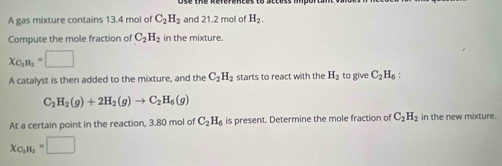 Ose the References to access import 
A gas mixture contains 13.4 mol of C_2H_2 and 21.2 mol of H_2. 
Compute the mole fraction of C_2H_2 in the mixture.
X_C_2H_2=□
A catalyst is then added to the mixture, and the C_2H_2 starts to react with the H_2 to give C_2H_6 :
C_2H_2(g)+2H_2(g)to C_2H_6(g)
At a certain point in the reaction, 3.80 mol of C_2H_6 is present. Determine the mole fraction of C_2H_2 in the new mixture.
X_C_2H_2=□