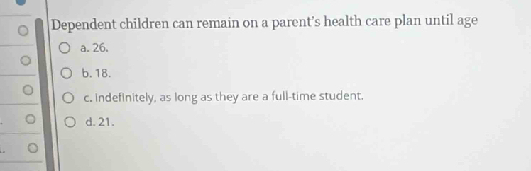 Dependent children can remain on a parent’s health care plan until age
a. 26.
b. 18.
c. indefinitely, as long as they are a full-time student.
d. 21.