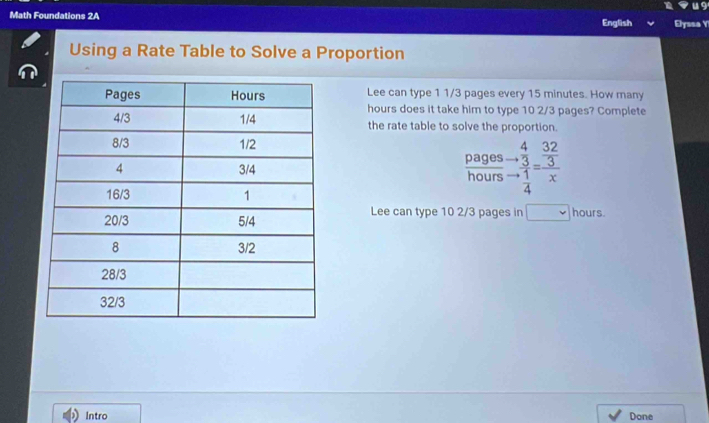 Math Foundations 2A English Elyssa Y 
Using a Rate Table to Solve a Proportion 
Lee can type 1 1/3 pages every 15 minutes. How many
hours does it take him to type 10 2/3 pages? Complete 
the rate table to solve the proportion. 
pages beginarrayr 4 to  3 hline 4endarray beginarrayr  32/3  to  1/4 endarray
hours
Lee can type 10 2/3 pages in hours. 
Intro Done