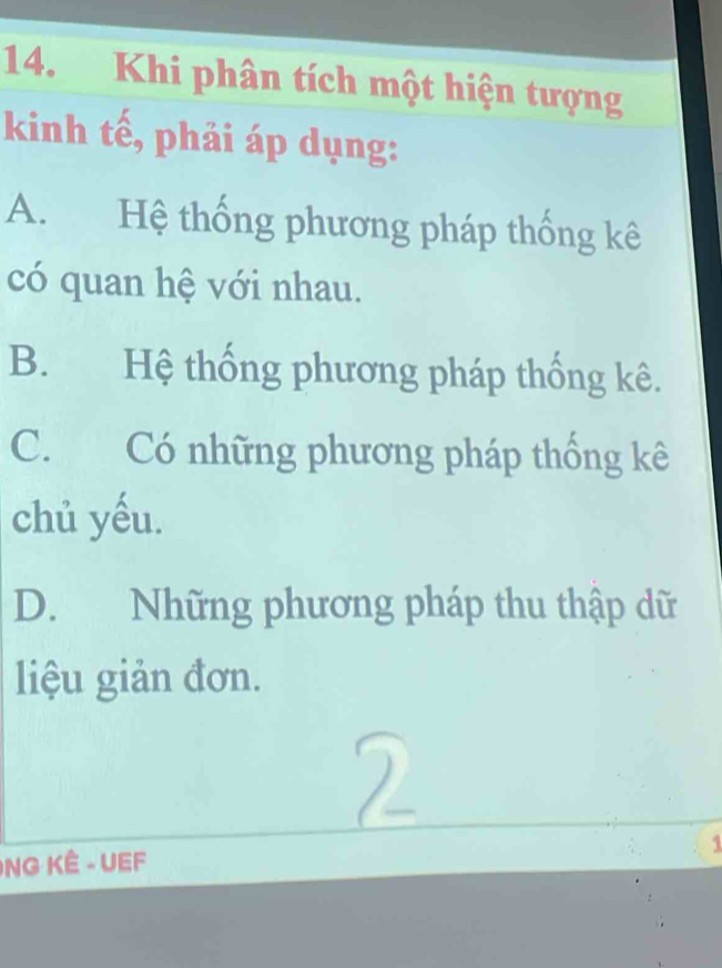 Khi phân tích một hiện tượng
kinh tế, phải áp dụng:
A. Hệ thống phương pháp thống kê
có quan hệ với nhau.
B. Hệ thống phương pháp thống kê.
C. Có những phương pháp thống kê
chủ yếu.
D. Những phương pháp thu thập dữ
liệu giản đơn.

NG KÊ - UEF