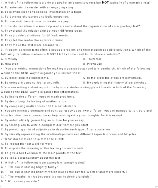 Which of the following is a primary goal of an expository text, but NOT typically of a narrative text?
A. To entertain the reader with an enga ging story.
B. To provide clear and concise information on a topic.
C. To develop characters and build suspense.
D. To use vivid descriptions to create im agery.
2. How do transition markers help readers understand the organization of an expos itory text?
A. They signal the relation ship between different ide as.
B. They provide definitions for difficult words.
C. They tell the reader the author's opinion.
D. They make the text more persuasive.
3. Problem-solution texts often discuss a problem and then present possible solutions. Which of the
following transition markers is MOST LIKELY to be used to introduce a solution?
A. Similarly C . Th ere fo re
B . How eve r D. P re viously
4. You are writing instructions for making a peanut butter and jelly sandwich. Which of the following
would be the BEST way to organize your inst ructions?
A. By describing the ingredients. C. In the order the steps are per formed.
B. By comparing peanut butter and jelly. D . B y explaining the history of sandwiches.
5. You are writing a short report on why some students struggle with math. Which of the following
would be the BEST way to organize th is information?
A. By listing the different types of math problem s.
B. By de scribing the history of mathem atics.
D. By compa ring m ath scores of different students.
6. You are writing a compare and contrast es say a bout two different types of transportation: cars and
bicycles. How can a concep t m ap help you organize your thoughts for this essay?
A. By au tom atically generating an outline for you'r essay.
B. By forcing you to write a complete draft before you start
C. By providing a l ist of adjectives to describe each type of transportation.
D. By visually representing the relationships between different aspects of cars and bicycles
7. W ha t d oes it m ean to sum m arize a text?
A. To repeat the text word for word
B. To explain the meaning of the text in your own words
C. To give a brief version of the main points of the text
D. To tell a personal story about the text
8. Which of the following is an example of paraphrasing?
A. * The sun is shining brightly today."
B. " The sun is shining brightly, which makes the day feel warm er and more cheerful."
C.* The weather is nice because the sun is shining brightly."
D . * It ’s s unn y o ut s ide."