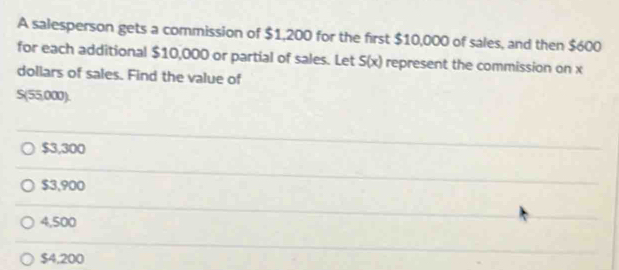 A salesperson gets a commission of $1,200 for the first $10,000 of sales, and then $600
for each additional $10,000 or partial of sales. Let S(x) represent the commission on x
dollars of sales. Find the value of
S(55,000).
$3,300
$3,900
4,500
$4,200