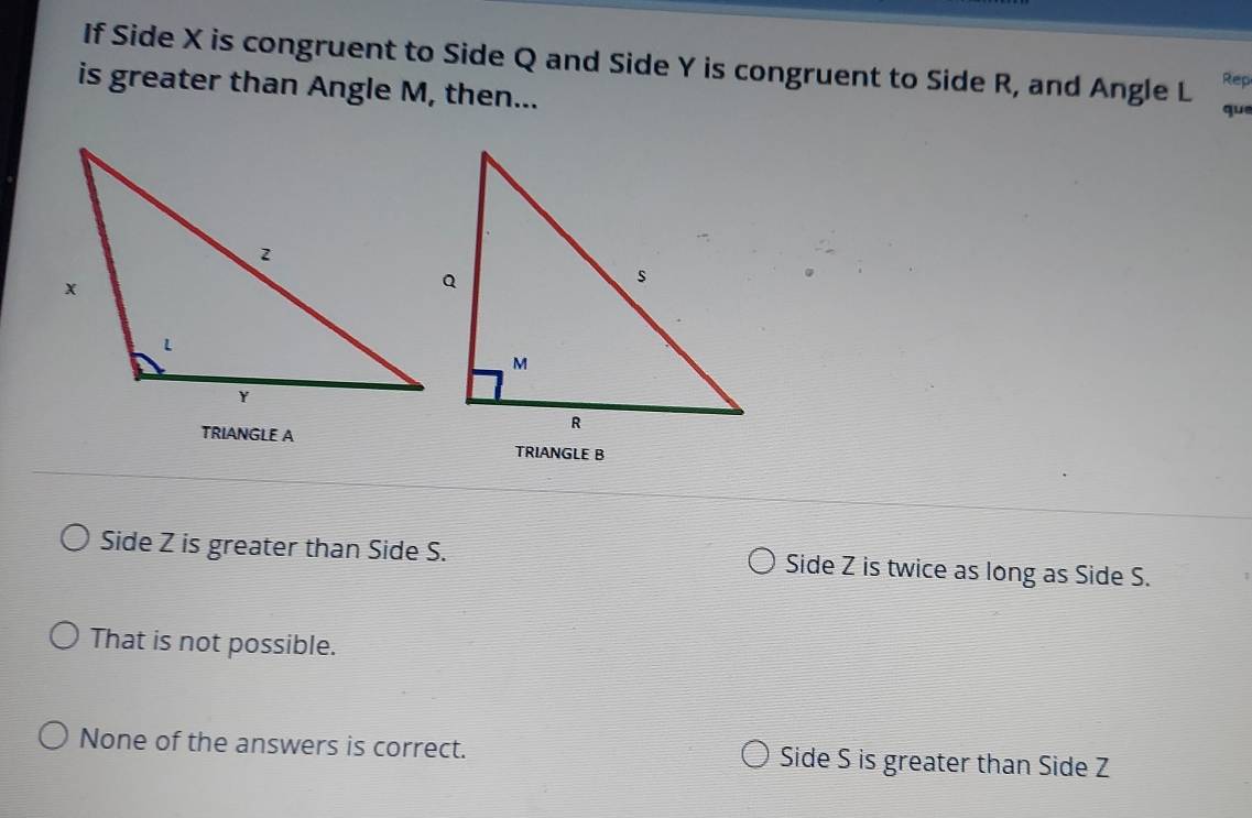 If Side X is congruent to Side Q and Side Y is congruent to Side R, and Angle L Rep
is greater than Angle M, then...
qu
TRIANGLE A
TRIANGLE B
Side Z is greater than Side S. Side Z is twice as long as Side S.
That is not possible.
None of the answers is correct. Side S is greater than Side Z