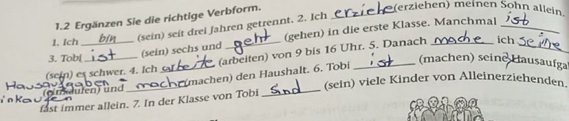 1.2 Ergänzen Sie die richtige Verbform. 
_(erziehen) meinen Sohn allein. 
(sein) sechs und (gehen) in die erste Klasse. Manchmal__ 
1. Ich 
(sein) seit drei Jahren getrennt. 2. Ich 
(sein) es schwer. 4. Ich (arbeiten) von 9 bis 16 Uhr. 5. Danach 
ich 
3. Tobi (machen) seine Hausaufga 
(imdufen) und_ _(machen) den Haushalt. 6. Tobi 
(sein) viele Kinder von Alleinerziehenden. 
fast immer allein. 7. In der Klasse von Tobi