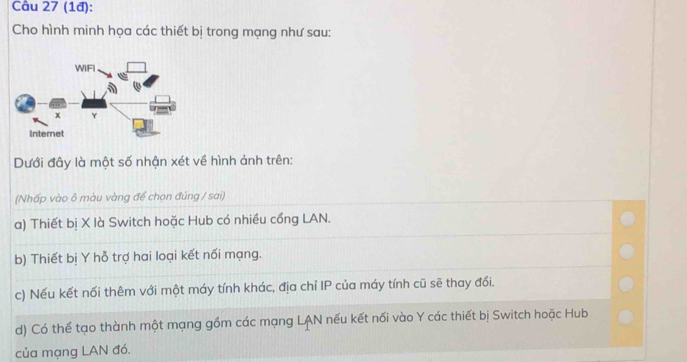 (1đ):
Cho hình minh họa các thiết bị trong mạng như sau:
Dưới đây là một số nhận xét về hình ảnh trên:
(Nhấp vào ô màu vàng để chọn đúng / sai)
a) Thiết bị X là Switch hoặc Hub có nhiều cổng LAN.
b) Thiết bị Y hỗ trợ hai loại kết nối mạng.
c) Nếu kết nối thêm với một máy tính khác, địa chỉ IP của máy tính cũ sẽ thay đổi.
d) Có thể tạo thành một mạng gồm các mạng LAN nếu kết nối vào Y các thiết bị Switch hoặc Hub
của mạng LAN đó.