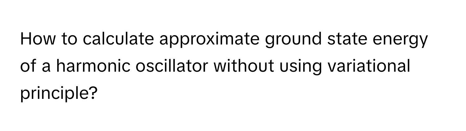 How to calculate approximate ground state energy of a harmonic oscillator without using variational principle?