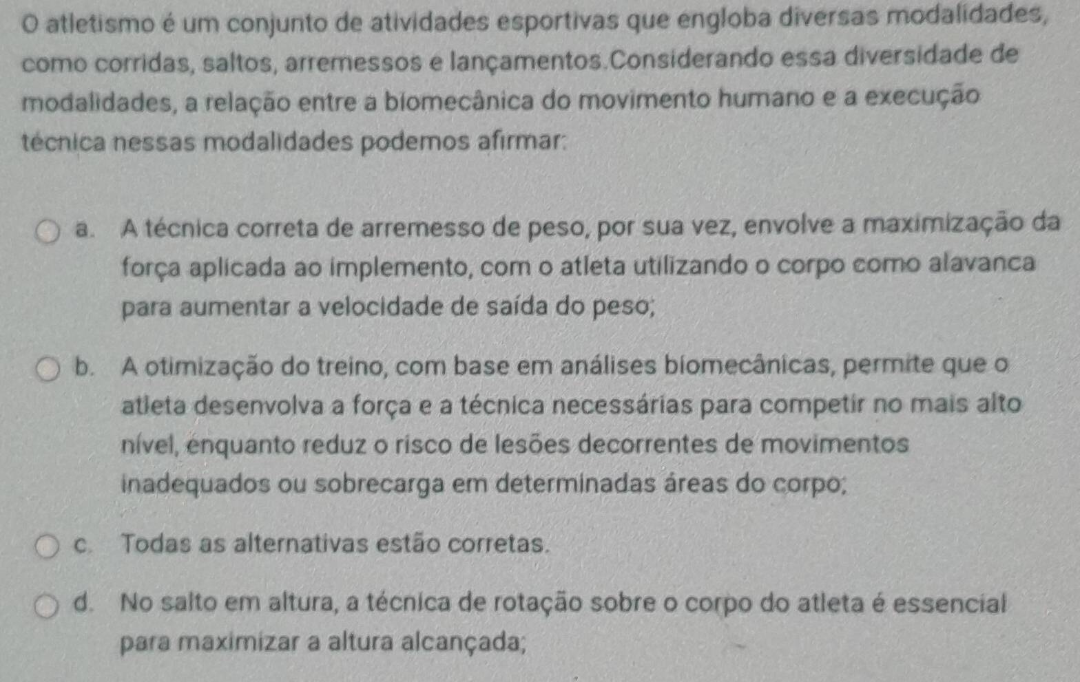 atletismo é um conjunto de atividades esportivas que engloba diversas modalidades,
como corridas, saltos, arremessos e lançamentos.Considerando essa diversidade de
modalidades, a relação entre a biomecânica do movimento humano e a execução
técnica nessas modalidades podemos afirmar:
a. A técnica correta de arremesso de peso, por sua vez, envolve a maximização da
força aplicada ao implemento, com o atleta utilizando o corpo como alavanca
para aumentar a velocidade de saída do peso;
b. A otimização do treino, com base em análises biomecânicas, permite que o
atleta desenvolva a força e a técnica necessárias para competir no mais alto
nível, enquanto reduz o risco de lesões decorrentes de movimentos
inadequados ou sobrecarga em determinadas áreas do corpo;
c Todas as alternativas estão corretas.
d. No salto em altura, a técnica de rotação sobre o corpo do atleta é essencial
para maximizar a altura alcançada;