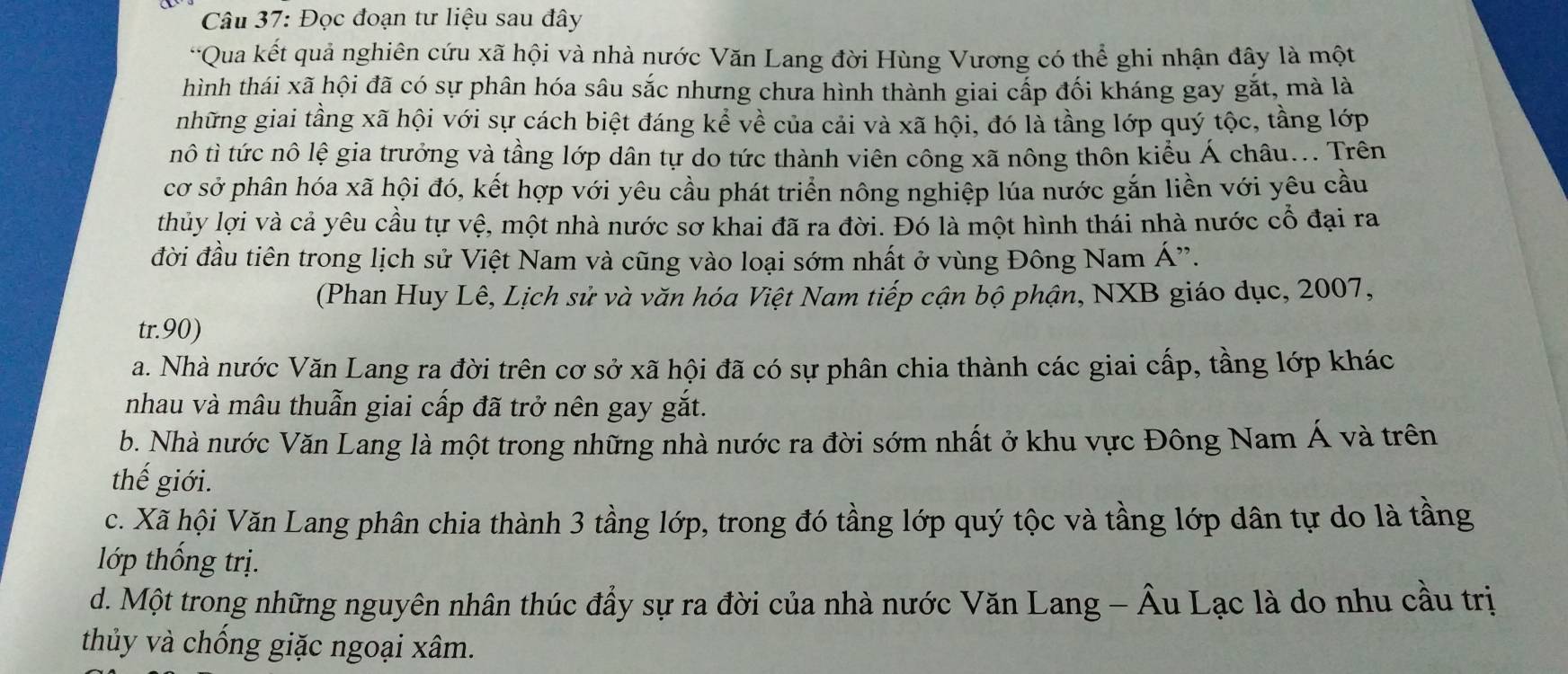 Đọc đoạn tư liệu sau đây
*Qua kết quả nghiên cứu xã hội và nhà nước Văn Lang đời Hùng Vương có thể ghi nhận đây là một
hình thái xã hội đã có sự phân hóa sâu sắc nhưng chưa hình thành giai cấp đối kháng gay gắt, mà là
những giai tầng xã hội với sự cách biệt đáng kể về của cải và xã hội, đó là tầng lớp quý tộc, tầng lớp
nô tì tức nô lệ gia trưởng và tầng lớp dân tự do tức thành viên công xã nông thôn kiểu Á châu... Trên
cơ sở phân hóa xã hội đó, kết hợp với yêu cầu phát triển nông nghiệp lúa nước gắn liền với yêu cầu
thủy lợi và cả yêu cầu tự vệ, một nhà nước sơ khai đã ra đời. Đó là một hình thái nhà nước cổ đại ra
đời đầu tiên trong lịch sử Việt Nam và cũng vào loại sớm nhất ở vùng Đông Nam Á'.
(Phan Huy Lê, Lịch sử và văn hóa Việt Nam tiếp cận bộ phận, NXB giáo dục, 2007,
tr.90)
a. Nhà nước Văn Lang ra đời trên cơ sở xã hội đã có sự phân chia thành các giai cấp, tầng lớp khác
nhau và mâu thuẫn giai cấp đã trở nên gay gắt.
b. Nhà nước Văn Lang là một trong những nhà nước ra đời sớm nhất ở khu vực Đông Nam Á và trên
thế giới.
c. Xã hội Văn Lang phân chia thành 3 tầng lớp, trong đó tầng lớp quý tộc và tầng lớp dân tự do là tầng
lớp thống trị.
d. Một trong những nguyên nhân thúc đầy sự ra đời của nhà nước Văn Lang - Âu Lạc là do nhu cầu trị
thủy và chống giặc ngoại xâm.