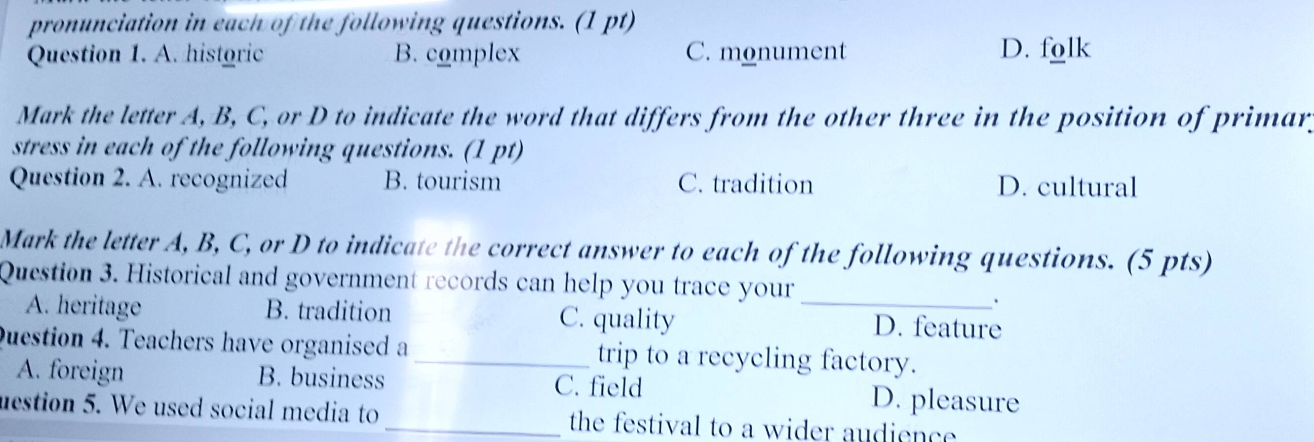 pronunciation in each of the following questions. (1 pt)
Question 1. A. historic B. complex C. monument D. folk
Mark the letter A, B, C, or D to indicate the word that differs from the other three in the position of primary
stress in each of the following questions. (1 pt)
Question 2. A. recognized B. tourism C. tradition D. cultural
Mark the letter A, B, C, or D to indicate the correct answer to each of the following questions. (5 pts)
Question 3. Historical and government records can help you trace your_
A. heritage B. tradition C. quality D. feature
Question 4. Teachers have organised a _trip to a recycling factory.
A. foreign B. business C. field D. pleasure
uestion 5. We used social media to _the festival to a wider audience