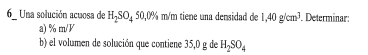 Una solución acuosa de H_2SO_450,0% m/m tiene una densidad de 1,40g/cm^3. Determinar: 
a) % m/V
b) el volumen de solución que contiene 35,0 g de H_2SO_4