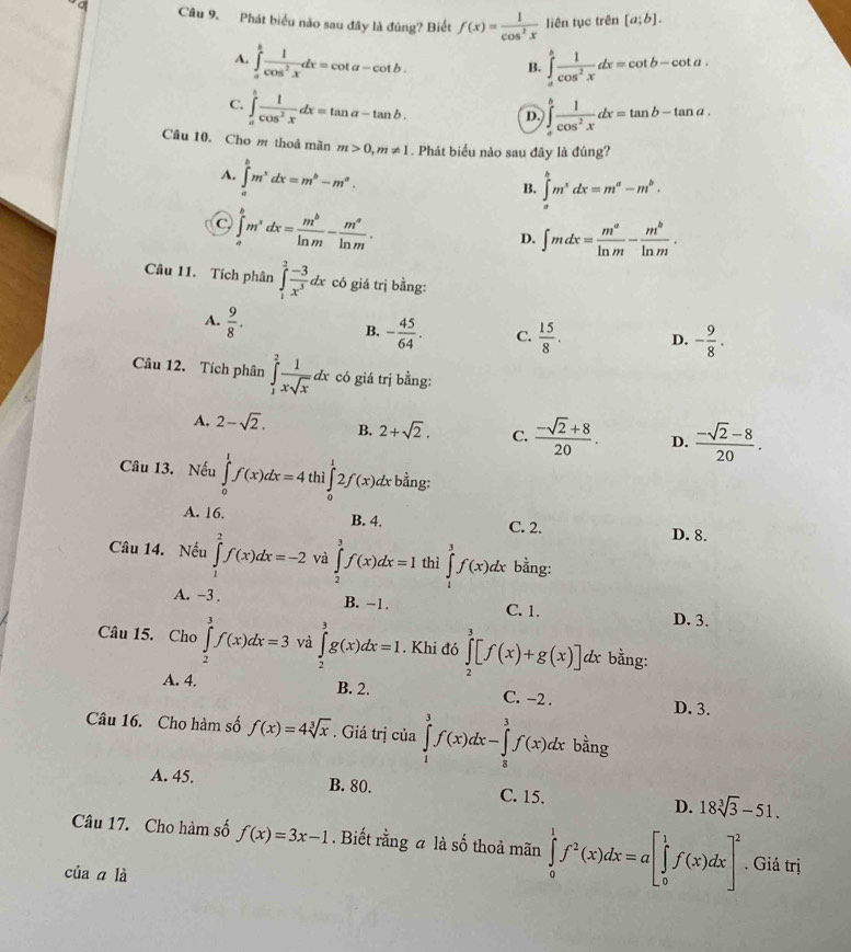 Phát biểu nào sau đây là đúng? Biết f(x)= 1/cos^2x  liên tục trên [a;b].
A. ∈tlimits _a^(bfrac 1)cos^2xdx=cot a-cot b. ∈tlimits _a^(bfrac 1)cos^2xdx=cot b-cot a.
B.
C. ∈tlimits _a^(bfrac 1)cos^2xdx=tan a-tan b.
D. ∈tlimits _a^(bfrac 1)cos^2xdx=tan b-tan a.
Câu 10. Cho m thoả mãn m>0,m!= 1. Phát biểu nào sau đây là đúng?
A. ∈tlimits _a^(bm^x)dx=m^b-m^a.
B. ∈tlimits _a^(bm^x)dx=m^a-m^b.
C. ∈tlimits _a^(bm^x)dx= m^b/ln m - m^a/ln m .
D. ∈t mdx= m^a/ln m - m^b/ln m .
Câu 11. Tích phân ∈tlimits _1^(2frac -3)x^3dx có giá trị bằng:
A.  9/8 .
B. - 45/64 . C.  15/8 . D. - 9/8 .
Câu 12. Tích phân ∈tlimits _1^(2frac 1)xsqrt(x)dx có giá trị bằng:
A. 2-sqrt(2). B. 2+sqrt(2). C.  (-sqrt(2)+8)/20 . D.  (-sqrt(2)-8)/20 .
Câu 13. Nếu ∈tlimits _0^(1f(x)dx=4 thì ∈tlimits _0^12f(x) dx bằng:
A. 16. B. 4. C. 2. D. 8.
Câu 14. Nếu ∈tlimits _1^2f(x)dx=-2 và ∈tlimits _2^3f(x)dx=1 thì ∈tlimits _1^3f(x)dx bằng:
A. -3 . B. −1. C. 1. D. 3.
Câu 15. Cho ∈tlimits _2^3f(x)dx=3 và ∈tlimits _2^3g(x)dx=1. Khi đó ∈tlimits _2^3[f(x)+g(x)]dx * bằng:
A. 4. B. 2. C. -2 . D. 3.
Câu 16. Cho hàm số f(x)=4sqrt [3]x). Giá trị của ∈tlimits _1^(3f(x)dx-∈tlimits _5^3f(x)dx bằng
A. 45. B. 80. C. 15. D. 18sqrt [3]3)-51.
Câu 17. Cho hàm số f(x)=3x-1. Biết rằng a là số thoả mãn ∈tlimits _0^(1f^2)(x)dx=a[∈tlimits _0^(1f(x)dx]^2). Giá trị
của a là