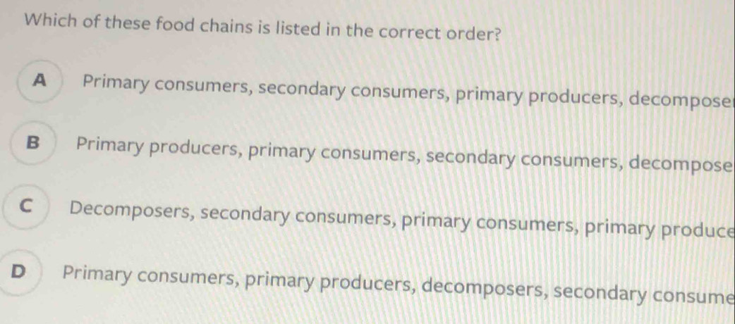 Which of these food chains is listed in the correct order?
A Primary consumers, secondary consumers, primary producers, decompose
B Primary producers, primary consumers, secondary consumers, decompose
C Decomposers, secondary consumers, primary consumers, primary produce
D Primary consumers, primary producers, decomposers, secondary consume