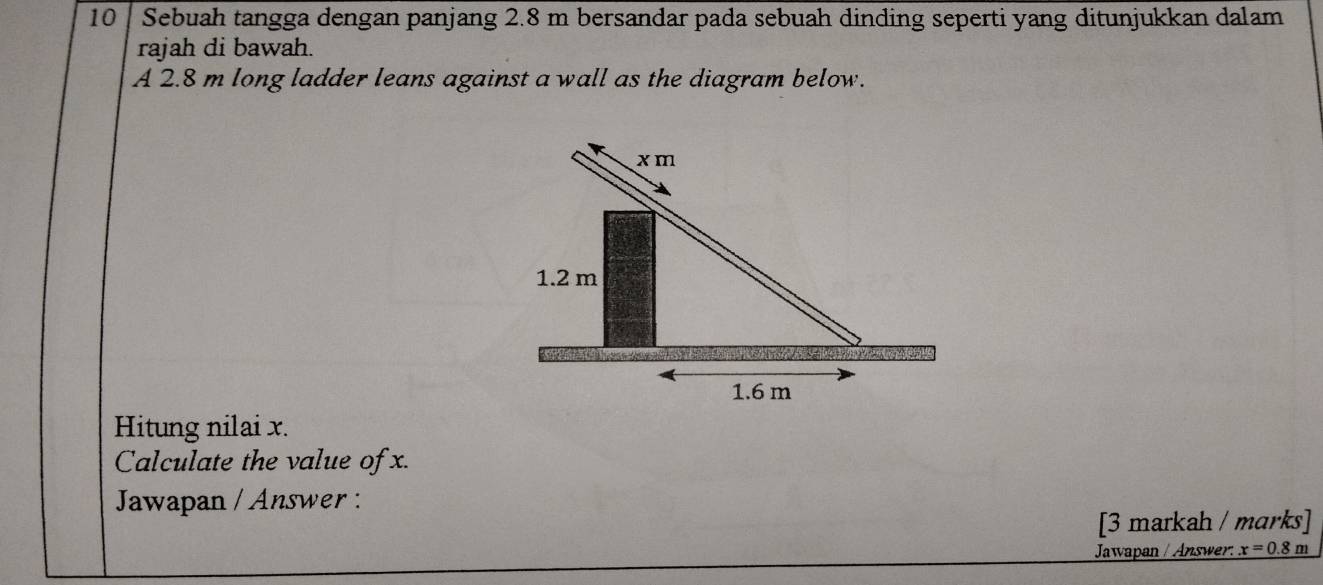 Sebuah tangga dengan panjang 2.8 m bersandar pada sebuah dinding seperti yang ditunjukkan dalam 
rajah di bawah. 
A 2.8 m long ladder leans against a wall as the diagram below. 
Hitung nilai x. 
Calculate the value of x. 
Jawapan / Answer : 
[3 markah / marks] 
Jawapan / Answer. x=0.8m