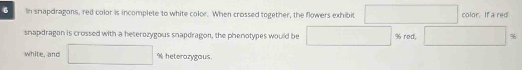 In snapdragons, red color is incomplete to white color. When crossed together, the flowers exhibit color. If a red 
snapdragon is crossed with a heterozygous snapdragon, the phenotypes would be % red, %
white, and % heterozygous.