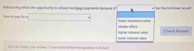 Refinancing offers the opportunity to reduce mortgage payments because of t but the borrower would
have to pay for a □ lower insurance rates
rebate offers
higher interest rates Check Answer
lower interest rates
You can check your answer 1 more time before the question is locked.