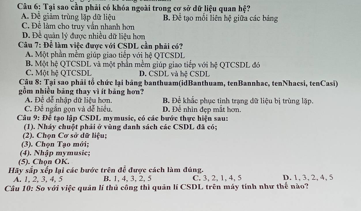 Tại sao cần phải có khóa ngoài trong cơ sở dữ liệu quan hệ?
A. Để giảm trùng lặp dữ liệu B. Để tạo mối liên hệ giữa các bảng
C. Để làm cho truy vấn nhanh hơn
D. Để quản lý được nhiều dữ liệu hơn
Câu 7: Để làm việc được với CSDL cần phải có?
A. Một phần mềm giúp giao tiếp với hệ QTCSDL
B. Một hệ QTCSDL và một phần mềm giúp giao tiếp với hệ QTCSDL đó
C. Một hệ QTCSDL D. CSDL và hệ CSDL
Câu 8: Tại sao phải tổ chức lại bảng banthuam(idBanthuam, tenBannhac, tenNhacsi, tenCasi)
gồm nhiều bảng thay vì ít bảng hơn?
A. Để dễ nhập dữ liệu hơn. B. Để khắc phục tình trạng dữ liệu bị trùng lặp.
C. Để ngắn gọn và dễ hiều. D. Để nhìn đẹp mắt hơn.
Câu 9: Để tạo lập CSDL mymusic, có các bước thực hiện sau:
(1). Nháy chuột phải ở vùng danh sách các CSDL đã có;
(2). Chọn Cơ sở dữ liệu;
(3). Chọn Tạo mới;
(4). Nhập mymusic;
(5). Chọn OK.
Hãy sắp xếp lại các bước trên để được cách làm đúng.
A. 1, 2, 3, 4, 5 B. 1, 4, 3, 2, 5 C. 3, 2, 1, 4, 5 D. 1, 3, 2, 4, 5
Câu 10: So với việc quản lí thủ công thì quản lí CSDL trên máy tính như thế nào?