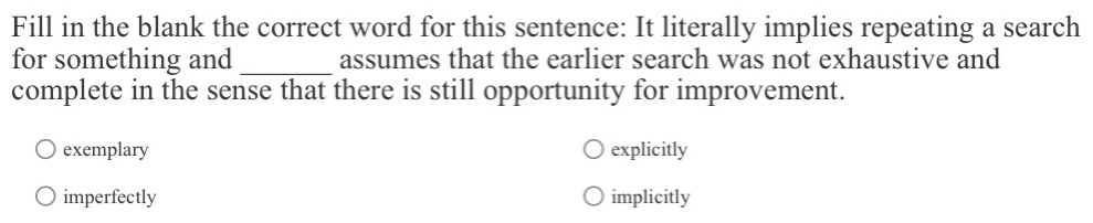 Fill in the blank the correct word for this sentence: It literally implies repeating a search
for something and _assumes that the earlier search was not exhaustive and
complete in the sense that there is still opportunity for improvement.
exemplary explicitly
imperfectly implicitly