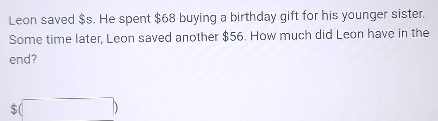 Leon saved $s. He spent $68 buying a birthday gift for his younger sister. 
Some time later, Leon saved another $56. How much did Leon have in the 
end?
$