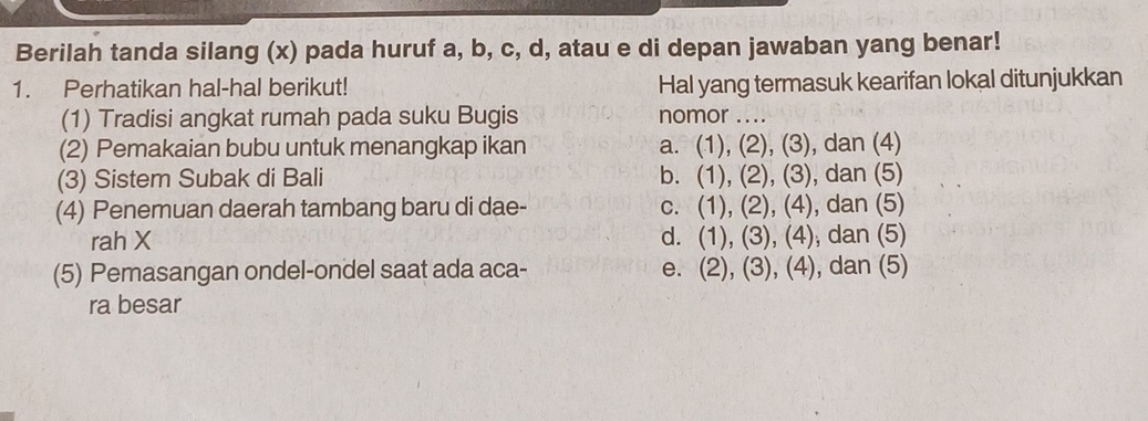 Berilah tanda silang (x) pada huruf a, b, c, d, atau e di depan jawaban yang benar!
1. Perhatikan hal-hal berikut! Hal yang termasuk kearifan lokal ditunjukkan
(1) Tradisi angkat rumah pada suku Bugis nomor ....
(2) Pemakaian bubu untuk menangkap ikan a. (1), (2), (3), dan (4)
(3) Sistem Subak di Bali b. (1), (2), (3), dan (5)
(4) Penemuan daerah tambang baru di dae- c. (1), (2), (4), dan (5)
rah X d. (1), (3), (4), dan (5)
(5) Pemasangan ondel-ondel saat ada aca- e. (2), (3), (4), dan (5)
ra besar