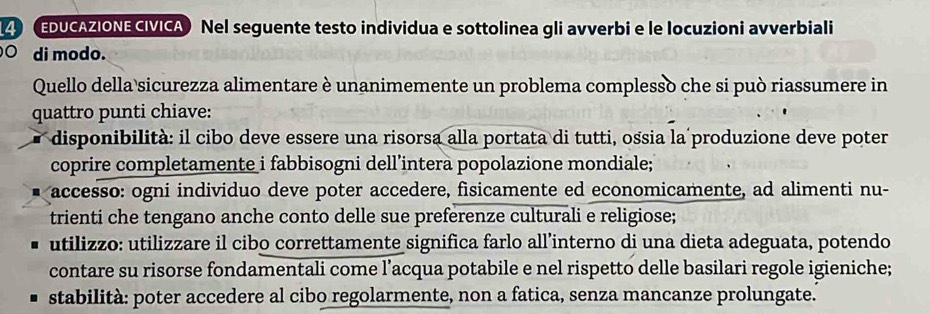 14 (EDUCAZIONE CIVICA) Nel seguente testo individua e sottolinea gli avverbi e le locuzioni avverbiali
○ di modo.
Quello della sicurezza alimentare è unanimemente un problema complesso che si può riassumere in
quattro punti chiave:
disponibilità: il cibo deve essere una risorsa alla portata di tutti, ossia la produzione deve poter
coprire completamente i fabbisogni dell’intera popolazione mondiale;
accesso: ogni individuo deve poter accedere, fisicamente ed economicamente, ad alimenti nu-
trienti che tengano anche conto delle sue preferenze culturali e religiose;
utilizzo: utilizzare il cibo correttamente significa farlo all’interno di una dieta adeguata, potendo
contare su risorse fondamentali come l’acqua potabile e nel rispetto delle basilari regole igieniche;
stabilità: poter accedere al cibo regolarmente, non a fatica, senza mancanze prolungate.