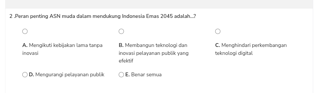 2 .Peran penting ASN muda dalam mendukung Indonesia Emas 2045 adalah...?
A. Mengikuti kebijakan lama tanpa B. Membangun teknologi dan C. Menghindari perkembangan
inovasi inovasi pelayanan publik yang teknologi digital
efektif
D. Mengurangi pelayanan publik E. Benar semua