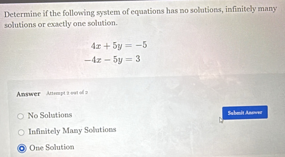 Determine if the following system of equations has no solutions, infinitely many
solutions or exactly one solution.
4x+5y=-5
-4x-5y=3
Answer Attempt 2 out of 2
No Solutions Submit Answer
Infinitely Many Solutions
O One Solution