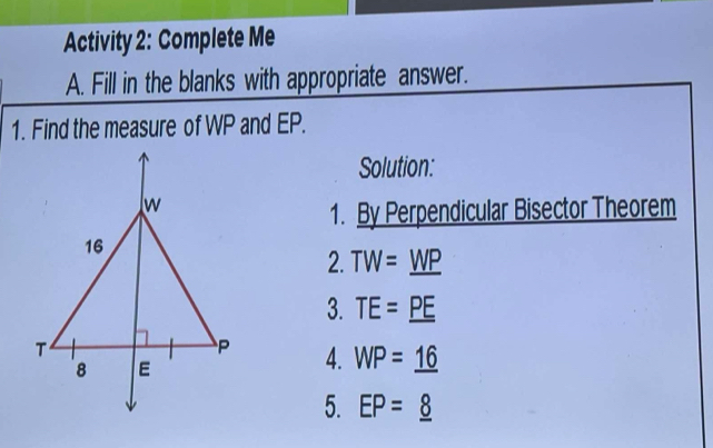 Activity 2: Complete Me 
A. Fill in the blanks with appropriate answer. 
1. Find the measure of WP and EP. 
Solution: 
1. By Perpendicular Bisector Theorem 
2. TW=_ WP
3. TE=_ PE
4. WP=_ 16
5. EP=_ 8