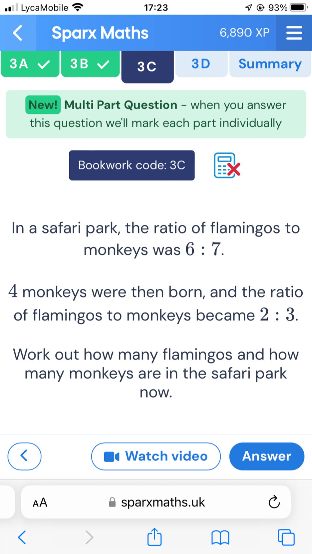 LycaMobile 17:23 1 93% 
Sparx Maths 6, 89 0 XP 
3B 
3A Summary 
3C 3D 
New! Multi Part Question - when you answer 
this question we'll mark each part individually 
Bookwork code: 3C 
In a safari park, the ratio of flamingos to 
monkeys was 6:7.
4 monkeys were then born, and the ratio 
of flamingos to monkeys became 2:3. 
Work out how many flamingos and how 
many monkeys are in the safari park 
now. 
Watch video Answer 
AA sparxmaths.uk