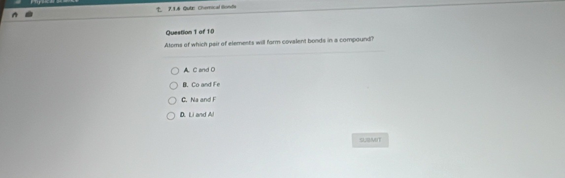 Quiz Chemical Bonds
Question 1 of 10
Atoms of which pair of elements will form covalent bonds in a compound?
A. C and O
B. Co and Fe
C. Na and F
D. Li and Al
SUBMIT