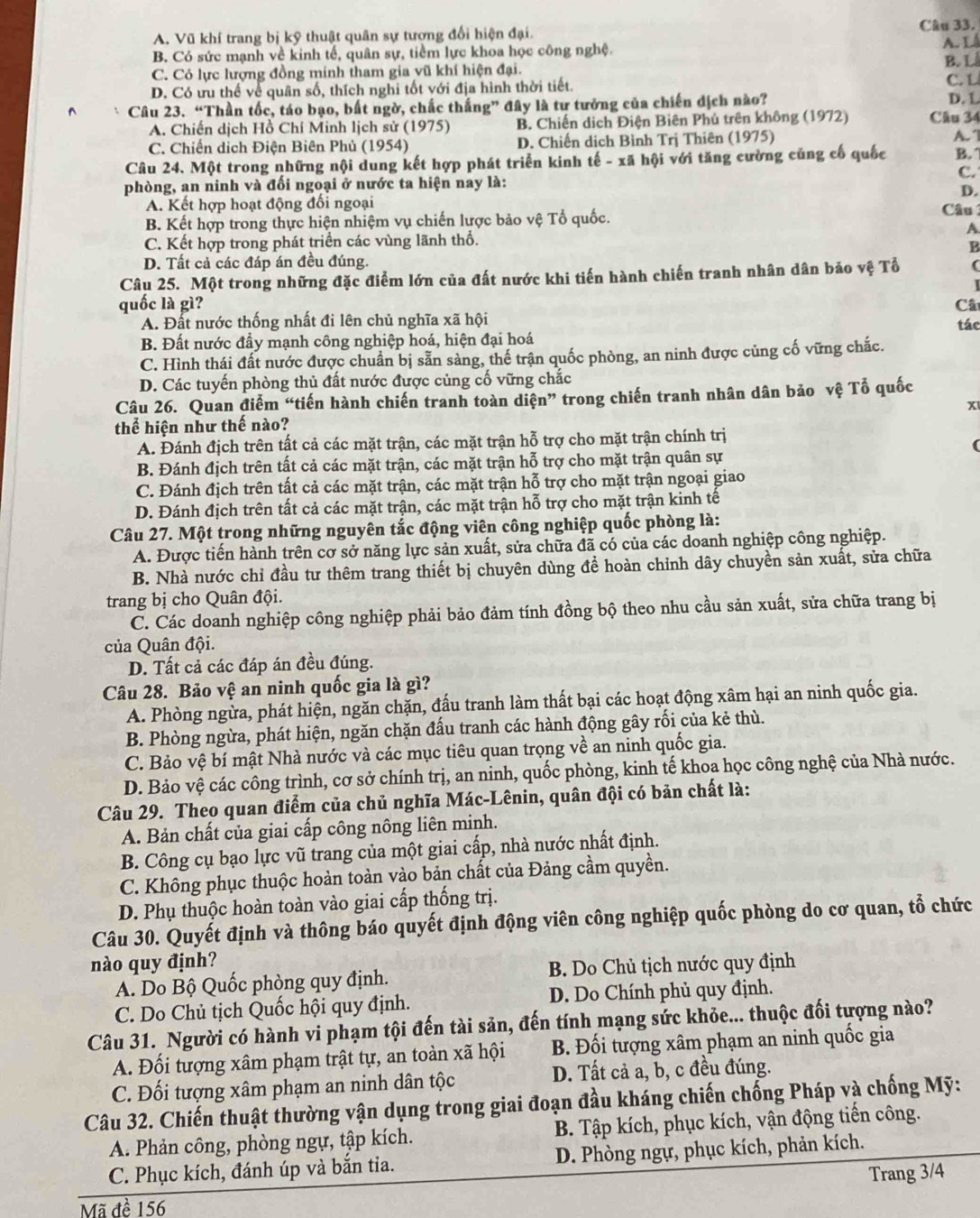 A. Vũ khí trang bị kỹ thuật quân sự tương đổi hiện đại. Câu 33.
B. Có sức mạnh về kinh tế, quân sự, tiềm lực khoa học công nghệ. A. L B. L
C. Có lực lượng đồng minh tham gia vũ khí hiện đại.
D. Có ưu thể về quân số, thích nghi tốt với địa hình thời tiết. CL
Câu 23. “Thần tốc, táo bạo, bất ngờ, chấc thắng” đây là tư tưởng của chiến dịch nào? D. L
A. Chiến dịch Hồ Chí Minh lịch sử (1975) B. Chiến dịch Điện Biên Phủ trên không (1972) Câu 34
C. Chiến dịch Điện Biên Phủ (1954) D. Chiến dịch Bình Trị Thiên (1975) A.
Câu 24. Một trong những nội dung kết hợp phát triển kinh tế - xã hội với tăng cường củng cố quốc B. 
C.
phòng, an ninh và đổi ngoại ở nước ta hiện nay là:
D.
A. Kết hợp hoạt động đổi ngoại Câu 
B. Kết hợp trong thực hiện nhiệm vụ chiến lược bảo vệ Tổ quốc.
A
C. Kết hợp trong phát triển các vùng lãnh thổ.
B
D. Tất cả các đáp án đều đúng.
Câu 25. Một trong những đặc điểm lớn của đất nước khi tiến hành chiến tranh nhân dân bảo vệ Tổ (
I
quốc là gì? Câ
A. Đất nước thống nhất đi lên chủ nghĩa xã hội
B. Đất nước đầy mạnh công nghiệp hoá, hiện đại hoá tác
C. Hình thái đất nước được chuẩn bị sẵn sàng, thế trận quốc phòng, an ninh được củng cố vững chắc.
D. Các tuyến phòng thủ đất nước được củng cố vững chắc
Câu 26. Quan điểm “tiến hành chiến tranh toàn diện” trong chiến tranh nhân dân bảo vệ Tổ quốc
x
thể hiện như thế nào?
A. Đánh địch trên tất cả các mặt trận, các mặt trận hỗ trợ cho mặt trận chính trị
B. Đánh địch trên tất cả các mặt trận, các mặt trận hỗ trợ cho mặt trận quân sự
C. Đánh địch trên tất cả các mặt trận, các mặt trận hỗ trợ cho mặt trận ngoại giao
D. Đánh địch trên tất cả các mặt trận, các mặt trận hỗ trợ cho mặt trận kinh tế
Câu 27. Một trong những nguyên tắc động viên công nghiệp quốc phòng là:
A. Được tiến hành trên cơ sở năng lực sản xuất, sửa chữa đã có của các doanh nghiệp công nghiệp.
B. Nhà nước chỉ đầu tư thêm trang thiết bị chuyên dùng đề hoàn chỉnh dây chuyền sản xuất, sửa chữa
trang bị cho Quân đội.
C. Các doanh nghiệp công nghiệp phải bảo đảm tính đồng bộ theo nhu cầu sản xuất, sửa chữa trang bị
ủa Quân đội.
D. Tất cả các đáp án đều đúng.
Câu 28. Bảo vệ an ninh quốc gia là gì?
A. Phòng ngừa, phát hiện, ngăn chặn, đấu tranh làm thất bại các hoạt động xâm hại an ninh quốc gia.
B. Phòng ngừa, phát hiện, ngăn chặn đấu tranh các hành động gây rối của kẻ thù.
C. Bảo vệ bí mật Nhà nước và các mục tiêu quan trọng về an ninh quốc gia.
D. Bảo vệ các công trình, cơ sở chính trị, an ninh, quốc phòng, kinh tế khoa học công nghệ của Nhà nước.
Câu 29. Theo quan điểm của chủ nghĩa Mác-Lênin, quân đội có bản chất là:
A. Bản chất của giai cấp công nông liên minh.
B. Công cụ bạo lực vũ trang của một giai cấp, nhà nước nhất định.
C. Không phục thuộc hoàn toàn vào bản chất của Đảng cầm quyền.
D. Phụ thuộc hoàn toàn vào giai cấp thống trị.
Câu 30. Quyết định và thông báo quyết định động viên công nghiệp quốc phòng do cơ quan, tổ chức
nào quy định?
A. Do Bộ Quốc phòng quy định. B. Do Chủ tịch nước quy định
C. Do Chủ tịch Quốc hội quy định. D. Do Chính phủ quy định.
Câu 31. Người có hành vi phạm tội đến tài sản, đến tính mạng sức khỏe... thuộc đối tượng nào?
A. Đối tượng xâm phạm trật tự, an toàn xã hội B. Đối tượng xâm phạm an ninh quốc gia
C. Đối tượng xâm phạm an ninh dân tộc D. Tất cả a, b, c đều đúng.
Câu 32. Chiến thuật thường vận dụng trong giai đoạn đầu kháng chiến chống Pháp và chống Mỹ:
A. Phản công, phòng ngự, tập kích. B. Tập kích, phục kích, vận động tiến công.
C. Phục kích, đánh úp và bắn tia. D. Phòng ngự, phục kích, phản kích.
Trang 3/4
Mã đề 156