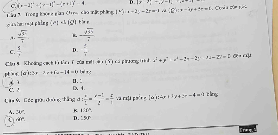 c. (x-2)^2+(y-1)^2+(z+1)^2=4. D. (x-2)+(y-1)+(2+1)-2
Câu 7. Trong không gian Oxyz, cho mặt phẳng (P): x+2y-2z=0 và (Q):x-3y+5z=0. Cosin của góc
giữa hai mặt phẳng (P) và (Q) bằng
A.  sqrt(35)/7 . - sqrt(35)/7 . 
B.
C.  5/7 . - 5/7 . 
D.
Câu 8. Khoảng cách từ tâm / của mặt cầu (S) có phương trình x^2+y^2+z^2-2x-2y-2z-22=0 đến mặt
phẳng (α ): 3x-2y+6z+14=0 bằng
A. 3. B. 1.
C. 2. D. 4.
Câu 9. Góc giữa đường thẳng d :  x/1 = (y-1)/2 = z/1  và mặt phẳng (α): 4x+3y+5z-4=0 bằng
A. 30°. B. 120°.
C 60°.
D. 150°. 
Trang 1