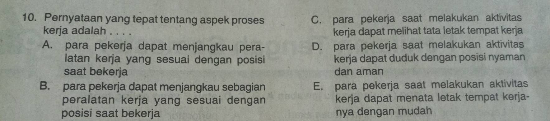 Pernyataan yang tepat tentang aspek proses C. para pekerja saat melakukan aktivitas
kerja adalah . . 
kerja dapat melihat tata letak tempat kerja
A. para pekerja dapat menjangkau pera- D. para pekerja saat melakukan aktivitas
latan kerja yang sesuai dengan posisi kerja dapat duduk dengan posisi nyaman
saat bekerja dan aman
B. para pekerja dapat menjangkau sebagian E. para pekerja saat melakukan aktivitas
peralatan kerja yang sesuai dengan kerja dapat menata letak tempat kerja-
posisi saat bekerja nya dengan mudah