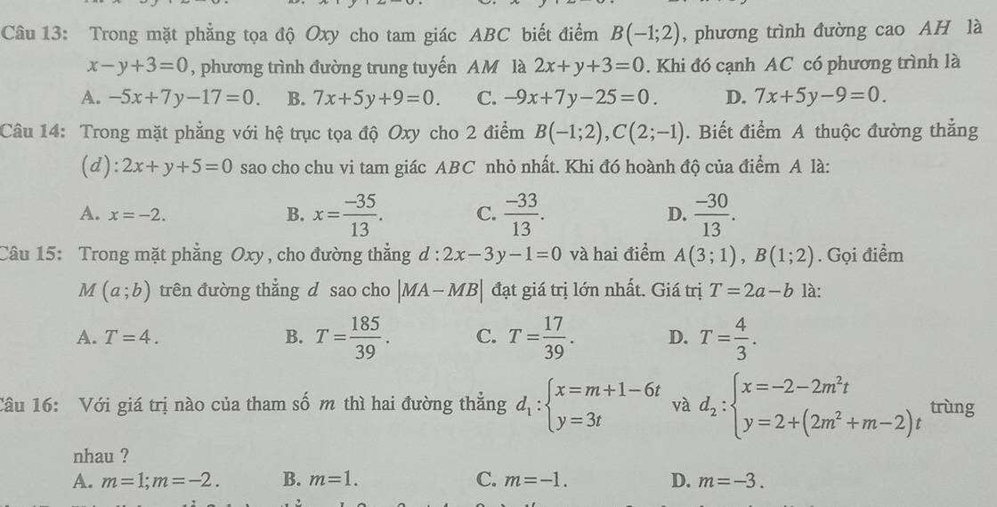 Trong mặt phẳng tọa độ Oxy cho tam giác ABC biết điểm B(-1;2) , phương trình đường cao AH là
x-y+3=0 , phương trình đường trung tuyến AM là 2x+y+3=0. Khi đó cạnh AC có phương trình là
A. -5x+7y-17=0. B. 7x+5y+9=0. C. -9x+7y-25=0. D. 7x+5y-9=0.
Câu 14: Trong mặt phẳng với hệ trục tọa độ Oxy cho 2 điểm B(-1;2),C(2;-1). Biết điểm A thuộc đường thẳng
(d): 2x+y+5=0 sao cho chu vi tam giác ABC nhỏ nhất. Khi đó hoành độ của điểm A là:
A. x=-2. B. x= (-35)/13 . C.  (-33)/13 . D.  (-30)/13 .
Câu 15: Trong mặt phẳng Oxy , cho đường thẳng d:2x-3y-1=0 và hai điểm A(3;1),B(1;2). Gọi điểm
M(a;b) trên đường thẳng d sao cho |MA-MB| đạt giá trị lớn nhất. Giá trị T=2a-b là:
A. T=4. B. T= 185/39 . C. T= 17/39 . D. T= 4/3 .
Câu 16: Với giá trị nào của tham số m thì hai đường thẳng d_1:beginarrayl x=m+1-6t y=3tendarray. và d_2:beginarrayl x=-2-2m^2t y=2+(2m^2+m-2)tendarray. trùng
nhau ?
A. m=1;m=-2. B. m=1. C. m=-1. D. m=-3.