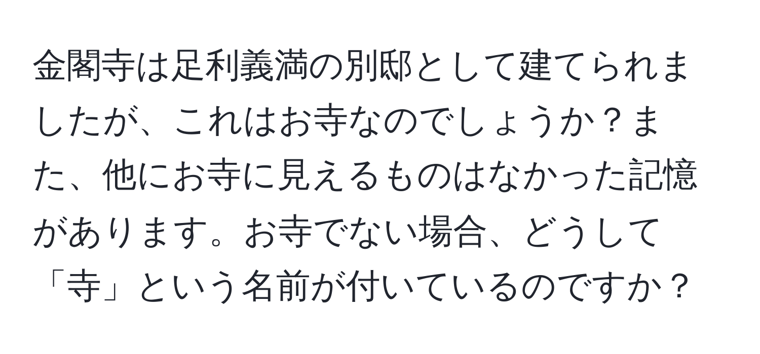 金閣寺は足利義満の別邸として建てられましたが、これはお寺なのでしょうか？また、他にお寺に見えるものはなかった記憶があります。お寺でない場合、どうして「寺」という名前が付いているのですか？