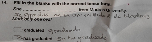 Fill in the blanks with the correct tense form.
She _from Madras University.
Mark only one oval.
graduated
has graduated