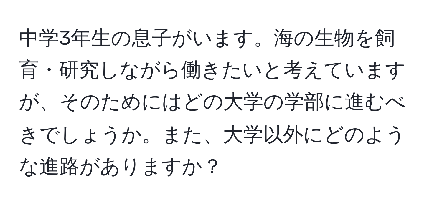 中学3年生の息子がいます。海の生物を飼育・研究しながら働きたいと考えていますが、そのためにはどの大学の学部に進むべきでしょうか。また、大学以外にどのような進路がありますか？