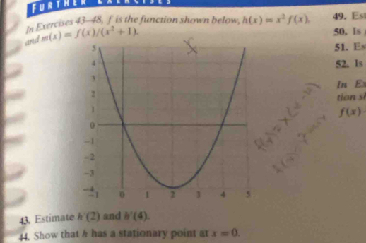 Further lxerc 
In Exercises 43-48, f is the function shown below h(x)=x^2f(x), 49. Es 
and m(x)=f(x)/(x^2+1). 
50. Is 
51. Es 
52. 1s 
In E 
tio
f(x). 
43. Estimate h'(2) and h'(4). 
44. Show that h has a stationary point at x=0.