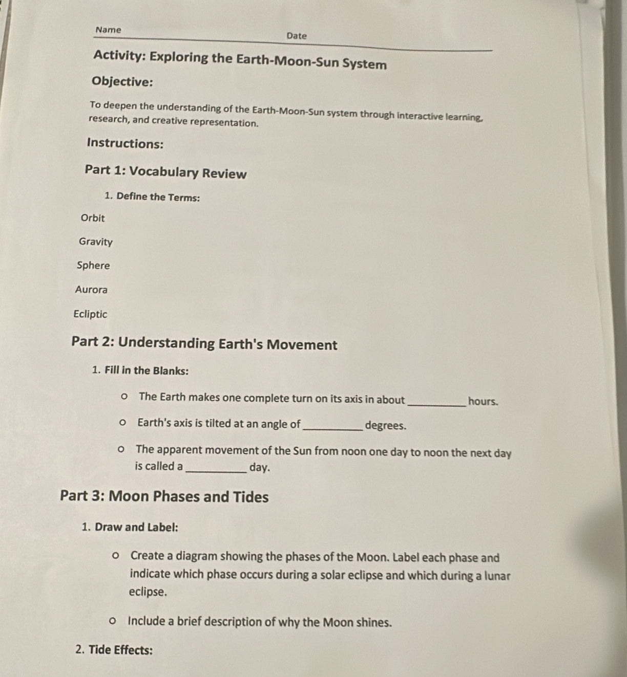 Name Date
Activity: Exploring the Earth-Moon-Sun System
Objective:
To deepen the understanding of the Earth-Moon-Sun system through interactive learning,
research, and creative representation.
Instructions:
Part 1: Vocabulary Review
1. Define the Terms:
Orbit
Gravity
Sphere
Aurora
Ecliptic
Part 2: Understanding Earth's Movement
1. Fill in the Blanks:
The Earth makes one complete turn on its axis in about _ hours.
Earth's axis is tilted at an angle of_ degrees.
The apparent movement of the Sun from noon one day to noon the next day
is called a _ day.
Part 3: Moon Phases and Tides
1. Draw and Label:
Create a diagram showing the phases of the Moon. Label each phase and
indicate which phase occurs during a solar eclipse and which during a lunar
eclipse.
D Include a brief description of why the Moon shines.
2. Tide Effects: