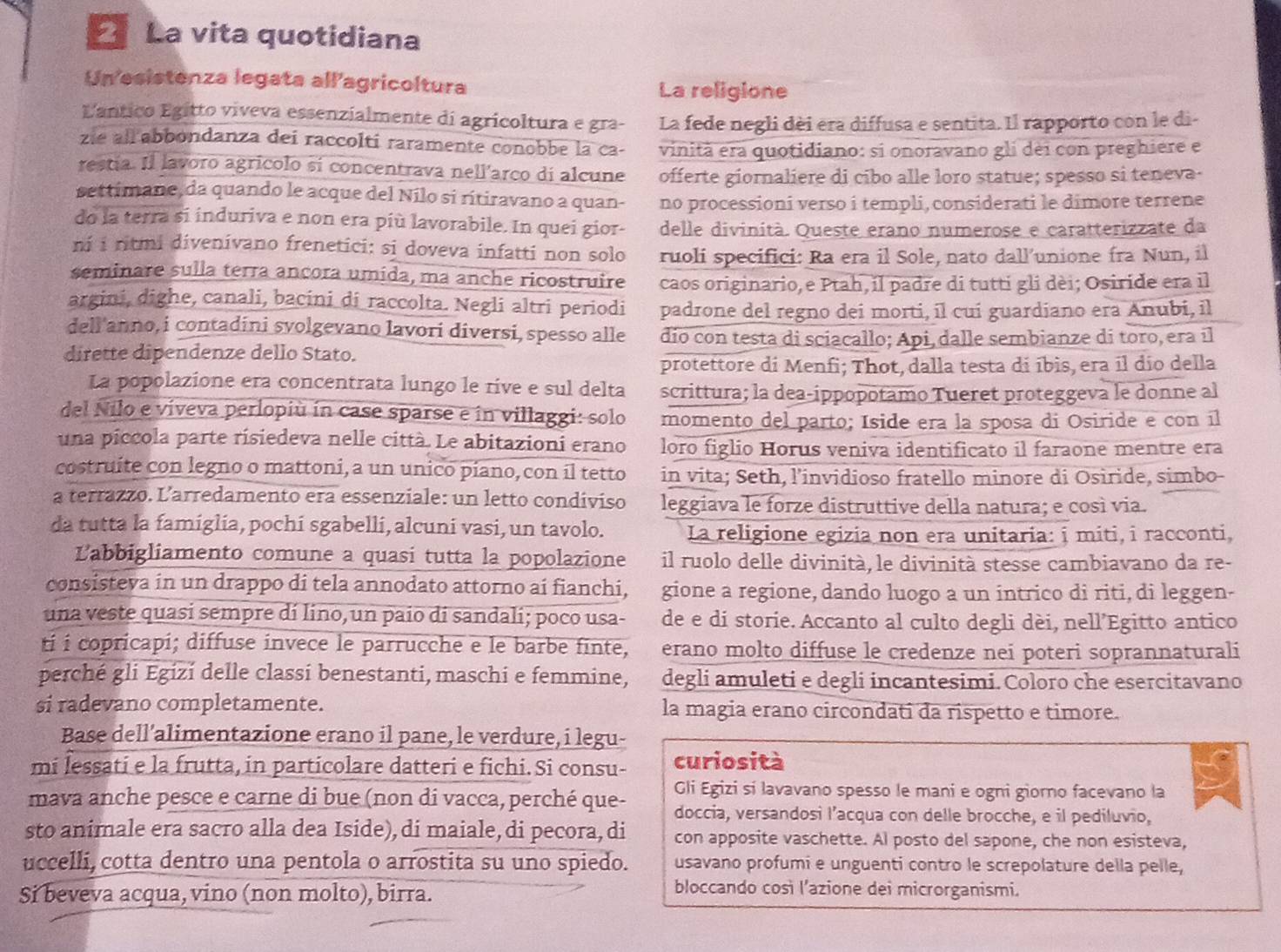 La vita quotidiana
Un esistenza legata allagricoltura La religione
L'antico Egítto víveva essenzialmente di agricoltura e gra- La fede negli dèi era diffusa e sentita. Il rapporto con le di-
zie all abbondanza dei raccolti raramente conobbe la ca- vinità era quotidiano: si onoravano gli dei con preghiere e
restía. Il lavoro agricolo sí concentrava nell'arco di alcune offerte giornaliere di cibo alle loro statue; spesso si teneva-
settimane, da quando le acque del Nilo si rítiravano a quan- no processioni verso i templi, considerati le dimore terrene
do la terra si induriva e non era più lavorabile. In quei gior- delle divinità. Queste erano numerose e caratterizzate da
ni i ritmi divenivano frenetici: si doveva infatti non solo ruoli specifici: Ra era il Sole, nato dall’unione fra Nun, il
seminare sulla terra ancora umida, ma anche ricostruire caos originario, e Ptah, il padre di tutti gli dèi; Osiride era il
argini, dighe, canali, bacini di raccolta. Negli altri periodi padrone del regno deí morti, il cuí guardiano era Anubi, il
deli'anno, i contadini svolgevano lavori diversi, spesso alle dio con testa di sciacallo; Api, dalle sembianze di toro, era il
dirette dipendenze dello Stato.
protettore di Menfi; Thot, dalla testa di íbìs, era il dío della
La popolazione era concentrata lungo le rive e sul delta scrittura; la dea-ippopotamo Tueret proteggeva le donne al
del Nilo e viveva perlopiù ín case sparse e in villaggi: solo momento del parto; Iside era la sposa di Osiride e con íl
una piccola parte risiedeva nelle città. Le abitazioni erano loro figlio Horus veniva identificato il faraone mentre era
costruite con legno o mattoni, a un unico píano, con il tetto in vita; Seth, l’invidioso fratello minore di Osiride, simbo
a terrazzo. L’arredamento era essenziale: un letto condiviso leggiava le forze distruttive della natura; e così via.
da tutta la famiglia, pochi sgabelli, alcuni vasi, un tavolo. La religione egizia non era unitaria: i miti, i racconti,
L'abbigliamento comune a quasí tutta la popolazione il ruolo delle divinità, le divinità stesse cambiavano da re-
consisteva in un drappo di tela annodato attorno ai fianchi, gione a regione, dando luogo a un intrico di riti, di leggen-
una veste quasi sempre dí lino, un paio di sandali; poco usa- de e di storie. Accanto al culto degli dèi, nell’Egitto antico
ti i copricapi; diffuse invece le parrucche e le barbe finte, erano molto diffuse le credenze nei poteri soprannaturali
perché gli Egizí delle classi benestanti, maschi e femmine, degli amuleti e degli incantesimi. Coloro che esercitavano
si radevano completamente. la magia erano circondati da rispetto e timore.
Base dell’alimentazione erano il pane, le verdure, i legu-
mi lessati e la frutta, in particolare datteri e fichi. Si consu- curiosità
Gli Egizi sí lavavano spesso le mani e ogni giorno facevano la
mava anche pesce e carne di bue (non di vacca, perché que- doccia, versandosi l’acqua con delle brocche, e il pediluvio,
sto animale era sacro alla dea Iside), di maiale, di pecora, di con apposite vaschette. Al posto del sapone, che non esisteva,
uccelli, cotta dentro una pentola o arrostita su uno spiedo. usavano profumi e unguenti contro le screpolature della pelle,
Si beveva acqua, vino (non molto), birra.
bloccando così l’azione dei microrganismi.