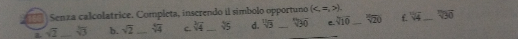 166 Senza calcolatrice. Completa, inserendo il simbolo opportuno ().
sqrt(2) _ sqrt[3](3) b. sqrt(2) _ sqrt[4](4) C. sqrt[3](4) _ sqrt[4](5) d. sqrt[11](3) _ sqrt[3](30) _ e. sqrt[5](10) _ sqrt[10](20) f. sqrt[11](4) _ sqrt[3](30)