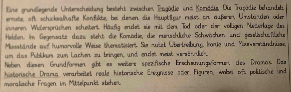 Eine grundlegende Unterscheidung besteht zwischen Tragödie und Komödie. Die Tragödie behandelt 
ernste, oft schicksalhafte Konflikte, bei denen die Hauptfigur meist an äußeren Umständen oder 
inneren Widersprüchen scheitert. Häufig endet sie mit dem Tod oder der völligen Niederlage des 
Helden. Im Gegensatz dazu steht die Komödie, die menschliche Schwächen und gesellschaftliche 
Missstände auf humorvolle Weise thematisiert. Sie nutzt Übertreibung, Ironie und Missverständnisse, 
um das Publikum zum Lachen zu bringen, und endet meist versöhnlich. 
Neben diesen Grundformen gibt es weitere spezifische Erscheinungsformen des Dramas. Das 
historische Drama verarbeitet reale historische Ereignisse oder Figuren, wobei oft politische und 
moralische Fragen im Mittelpunkt stehen.